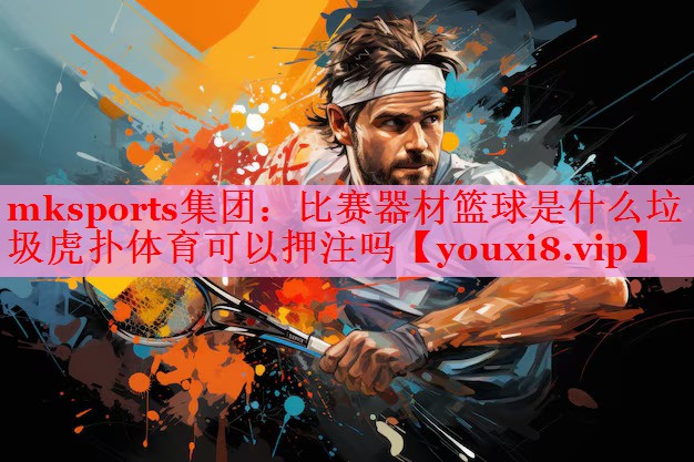 mksports集团：比赛器材篮球是什么垃圾虎扑体育可以押注吗