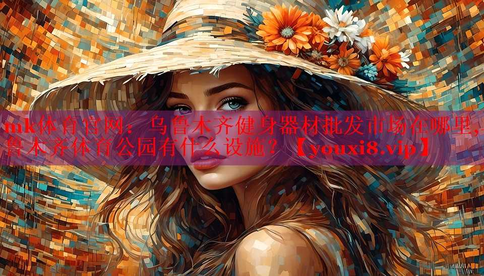 mk体育官网：乌鲁木齐健身器材批发市场在哪里,乌鲁木齐体育公园有什么设施？